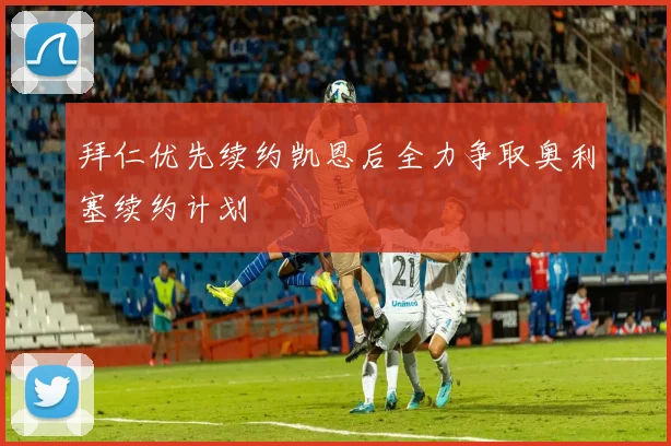 拜仁优先续约凯恩后全力争取奥利塞续约计划