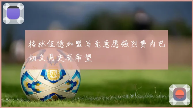 格林伍德加盟马竞意愿强烈费内巴切交易更有希望