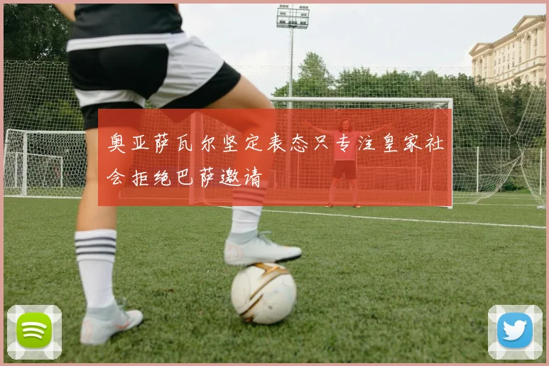 奥亚萨瓦尔坚定表态只专注皇家社会拒绝巴萨邀请