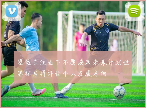 恩佐专注当下不愿谈及未来计划世界杯后再评估个人发展方向