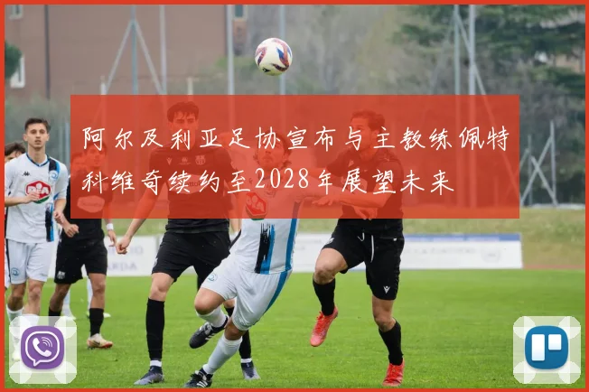 阿尔及利亚足协宣布与主教练佩特科维奇续约至2028年展望未来