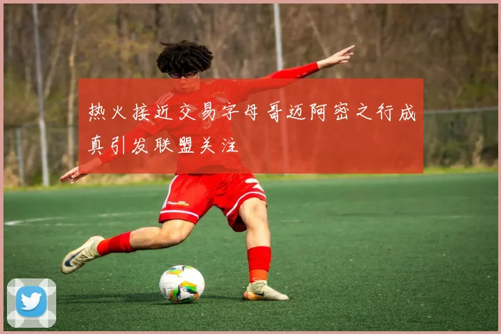 热火接近交易字母哥迈阿密之行成真引发联盟关注