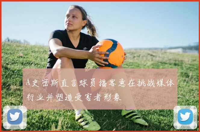 A史密斯直言球员播客意在挑战媒体行业并塑造受害者形象