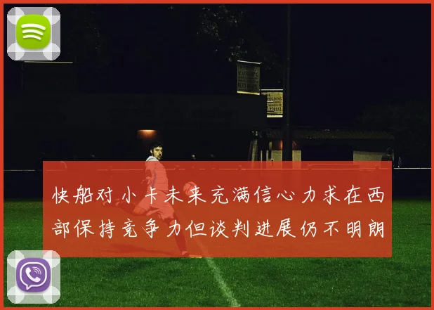 快船对小卡未来充满信心力求在西部保持竞争力但谈判进展仍不明朗