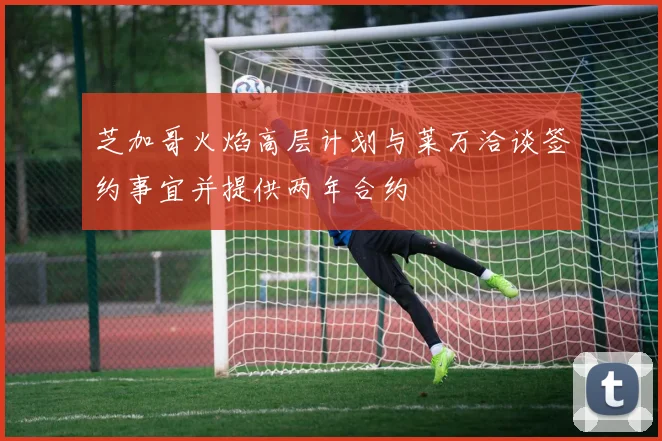 芝加哥火焰高层计划与莱万洽谈签约事宜并提供两年合约