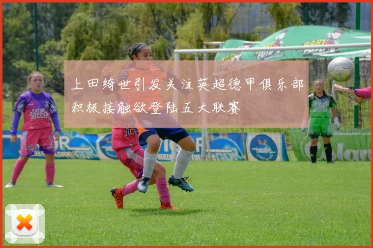 上田绮世引发关注英超德甲俱乐部积极接触欲登陆五大联赛
