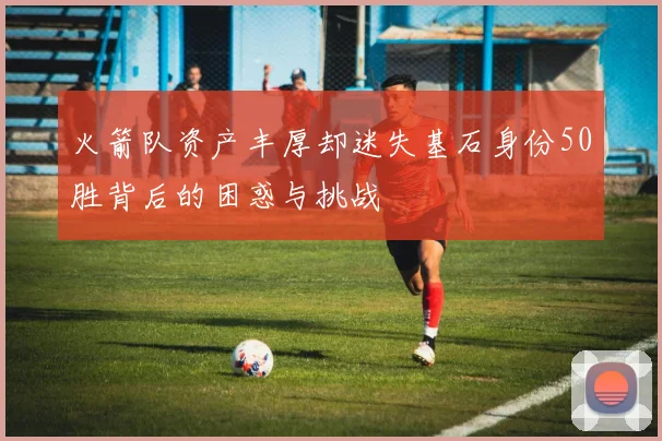 火箭队资产丰厚却迷失基石身份50胜背后的困惑与挑战