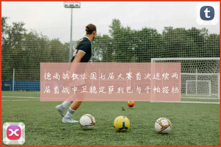 德尚执教法国七届大赛首次连续两届首战中卫稳定萨利巴与于帕搭档