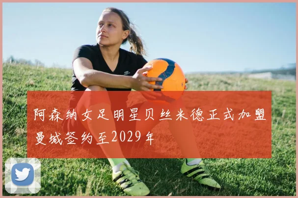 阿森纳女足明星贝丝米德正式加盟曼城签约至2029年