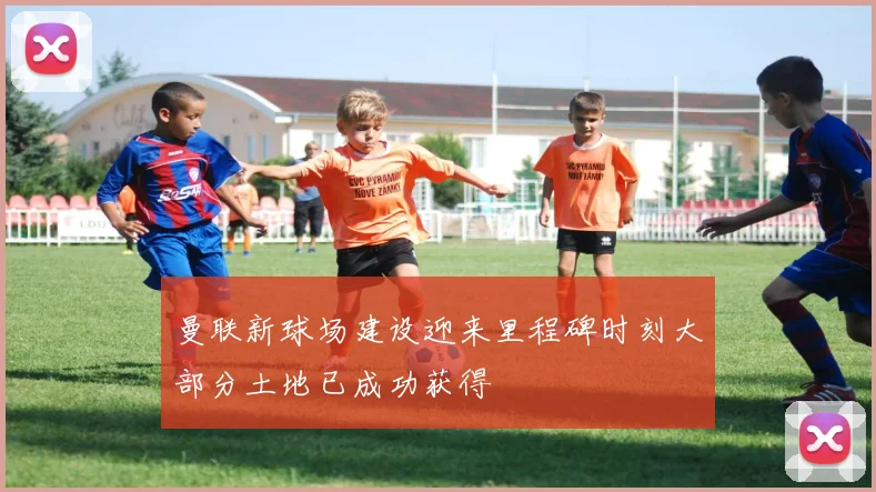 曼联新球场建设迎来里程碑时刻大部分土地已成功获得