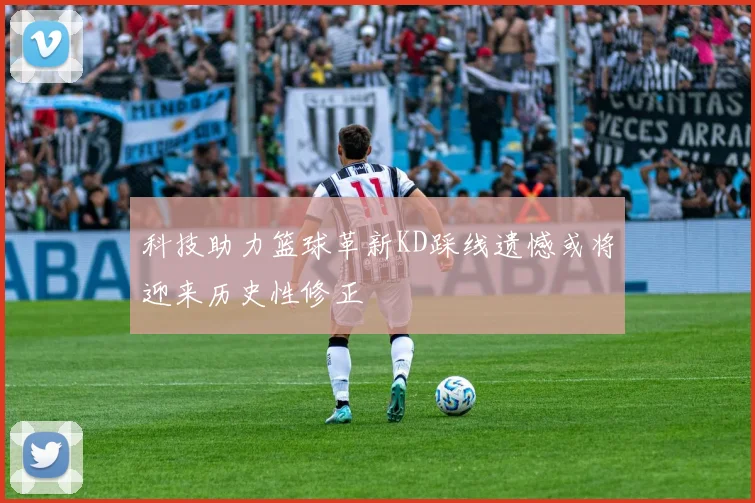 科技助力篮球革新KD踩线遗憾或将迎来历史性修正