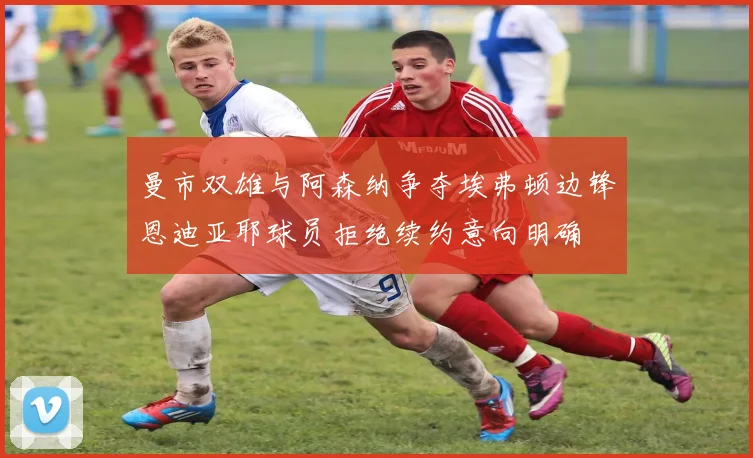 曼市双雄与阿森纳争夺埃弗顿边锋恩迪亚耶球员拒绝续约意向明确