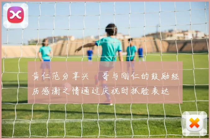 黄仁范分享兴慜哥与刚仁的鼓励经历感谢之情通过庆祝时抓脸表达