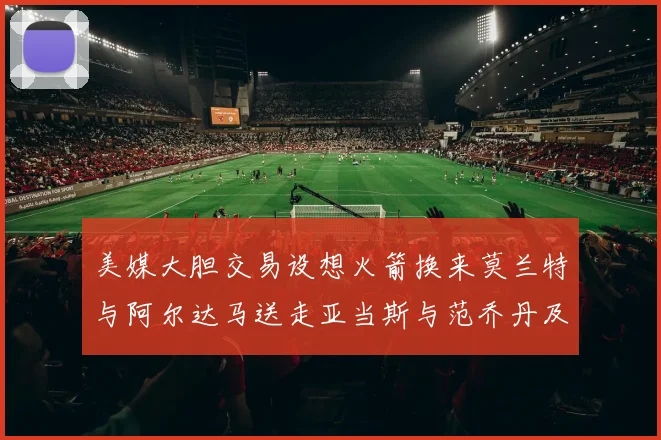 美媒大胆交易设想火箭换来莫兰特与阿尔达马送走亚当斯与范乔丹及两个选秀权