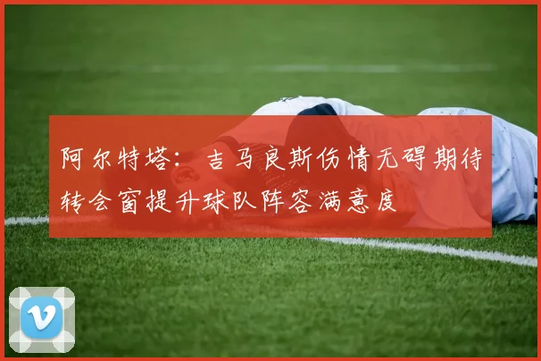 阿尔特塔：吉马良斯伤情无碍期待转会窗提升球队阵容满意度