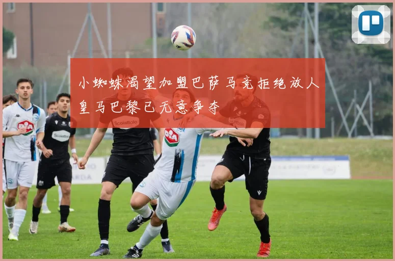小蜘蛛渴望加盟巴萨马竞拒绝放人皇马巴黎已无意争夺