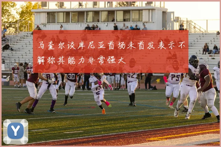马奎尔谈库尼亚首场未首发表示不解称其能力非常强大