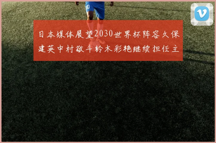 日本媒体展望2030世界杯阵容久保建英中村敬斗铃木彩艳继续担任主力