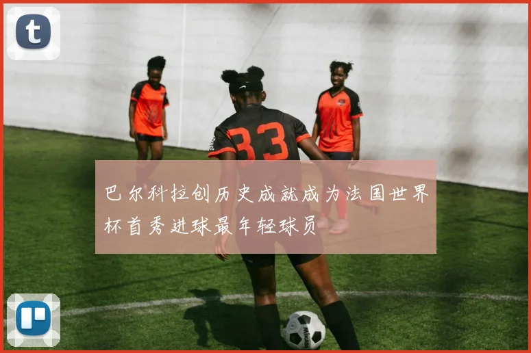 巴尔科拉创历史成就成为法国世界杯首秀进球最年轻球员