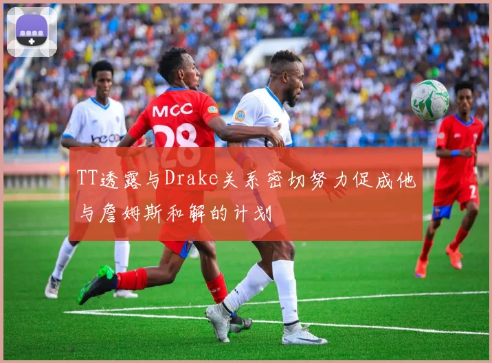 TT透露与Drake关系密切努力促成他与詹姆斯和解的计划